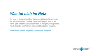 Was tut sich im Netz
Der Trend zu global aufgestellten Plattformen hält weiterhin an. Es gibt
drei Wachstumstreiber: Facebook, Twitter und Google+. Wenn es um
Videos geht, bleibt YouTube unangefochten an der Spitze, meistgenutzte
Portale für Bilder sind Pinterest und bei mobilen Geräten Instagram.

Überall haben User die Möglichkeit, Kommentare abzugeben.
 