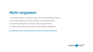 Nicht vergessen
1. Um relevante Inhalte zu verbreiten, eignet sich ein Corporate Blog am besten.
2. Nur aussagekräftiger Content ruft Emotionen und Diskussionen hervor.
3. Die sichtbare Kompetenz des Anbieters steigt mit guten Themen.
4. Analysen sind wichtig für die richtige Planung zukünftiger Kampagnen.

Die Aktivitäten in den sozialen Netzwerken werten die eigene Website auf.
 