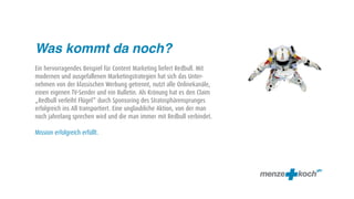 Was kommt da noch?
Ein hervorragendes Beispiel für Content Marketing liefert Redbull. Mit
modernen und ausgefallenen Marketingstrategien hat sich das Unter-
nehmen von der klassischen Werbung getrennt, nutzt alle Onlinekanäle,
einen eigenen TV-Sender und ein Bulletin. Als Krönung hat es den Claim
„Redbull verleiht Flügel“ durch Sponsoring des Stratosphärensprunges
erfolgreich ins All transportiert. Eine unglaubliche Aktion, von der man
noch jahrelang sprechen wird und die man immer mit Redbull verbindet.

Mission erfolgreich erfüllt.
 