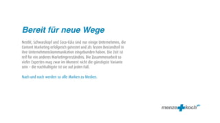 Bereit für neue Wege
Nestlé, Schwarzkopf und Coca-Cola sind nur einige Unternehmen, die
Content Marketing erfolgreich getestet und als festen Bestandteil in
ihre Unternehmenskommunikation eingebunden haben. Die Zeit ist
reif für ein anderes Marketingverständnis. Die Zusammenarbeit so
vieler Experten mag zwar im Moment nicht die günstigste Variante
sein – die nachhaltigste ist sie auf jeden Fall.

Nach und nach werden so alle Marken zu Medien.
 