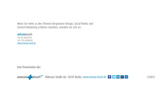 Wenn Sie mehr zu den Themen Responsive Design, Social Media und
Content Marketing erfahren möchten, wenden Sie sich an:

silviokoch
+49 30 20235310
+49 176 62946762
silvio@menze-koch.de




Eine Präsentation der:


                         Eldenaer Straße 60, 10247 Berlin, www.menze-koch.de   ©2013
 