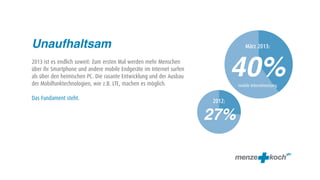 Unaufhaltsam                                                                     März 2013:

2013 ist es endlich soweit: Zum ersten Mal werden mehr Menschen
über ihr Smartphone und andere mobile Endgeräte im Internet surfen
als über den heimischen PC. Die rasante Entwicklung und der Ausbau
der Mobilfunktechnologien, wie z.B. LTE, machen es möglich.
                                                                             40%
                                                                             mobile Internetnutzung

Das Fundament steht.                                                 2012:

                                                                     27%
 