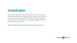 Unabdingbar
Unternehmen aller Größe müssen sicherstellen, dass ihre Website oder
Anwendung für jedes Gerät und jeden Browser funktionieren. Sonst kann
es passieren, dass sie Verkaufschancen verpassen oder im schlimmsten
Fall Nutzer verlieren, weil diese von der schlechten Usability am Tablet
bzw. Smartphone genervt sind.

Endnutzer wollen überall qualitativ hochwertige Erfahrungen machen.
 
