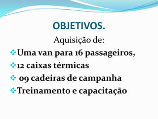OBJETIVOS.
           Aquisição de:
Uma van para 16 passageiros,
12 caixas térmicas
 09 cadeiras de campanha
Treinamen...