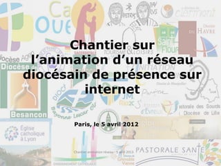 Chantier sur
l’animation d’un réseau
diocésain de présence sur
internet
Paris, le 5 avril 2012
1
Chantier animation réseau - 5 avril 2013
 