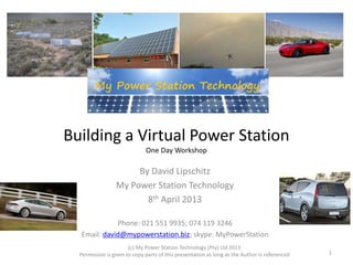 Building a Virtual Power Station 
One Day Workshop 
By David Lipschitz 
My Power Station Technology 
8th April 2013 
Phone: 021 551 9935; 074 119 3246 
Email: david@mypowerstation.biz; skype: MyPowerStation 
(c) My Power Station Technology (Pty) Ltd 2013 
Permission is given to copy parts of this presentation as long as the Author is referenced 1 
 