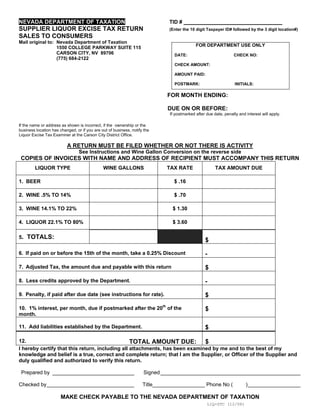 NEVADA DEPARTMENT OF TAXATION                                                 TID #
SUPPLIER LIQUOR EXCISE TAX RETURN                                             (Enter the 10 digit Taxpayer ID# followed by the 3 digit location#)
SALES TO CONSUMERS
Mail original to: Nevada Department of Taxation
                                                                                            FOR DEPARTMENT USE ONLY
                  1550 COLLEGE PARKWAY SUITE 115
                  CARSON CITY, NV 89706                                         DATE:                            CHECK NO:
                  (775) 684-2122
                                                                                CHECK AMOUNT:

                                                                                AMOUNT PAID:

                                                                                POSTMARK:                         INITIALS:

                                                                             FOR MONTH ENDING:

                                                                             DUE ON OR BEFORE:
                                                                              If postmarked after due date, penalty and interest will apply.

If the name or address as shown is incorrect, if the ownership or the
business location has changed, or if you are out of business, notify the
Liquor Excise Tax Examiner at the Carson City District Office.

                          A RETURN MUST BE FILED WHETHER OR NOT THERE IS ACTIVITY
                                 See Instructions and Wine Gallon Conversion on the reverse side
 COPIES OF INVOICES WITH NAME AND ADDRESS OF RECIPIENT MUST ACCOMPANY THIS RETURN
        LIQUOR TYPE                           WINE GALLONS                   TAX RATE                  TAX AMOUNT DUE

1. BEER                                                                         $ .16

2. WINE .5% TO 14%                                                              $ .70

3. WINE 14.1% TO 22%                                                           $ 1.30

4. LIQUOR 22.1% TO 80%                                                         $ 3.60

5. TOTALS:
                                                                                                 $

6. If paid on or before the 15th of the month, take a 0.25% Discount                             -

7. Adjusted Tax, the amount due and payable with this return                                     $

8. Less credits approved by the Department.                                                      -

9. Penalty, if paid after due date (see instructions for rate).                                  $

10. 1% interest, per month, due if postmarked after the 20th of the                              $
month.

11. Add liabilities established by the Department.                                               $

12.                                              TOTAL AMOUNT DUE: $
I hereby certify that this return, including all attachments, has been examined by me and to the best of my
knowledge and belief is a true, correct and complete return; that I am the Supplier, or Officer of the Supplier and
duly qualified and authorized to verify this return.

 Prepared by ____________________________                           Signed ________________________________________________

Checked by______________________________                            Title__________________ Phone No (                  )__________________

                       MAKE CHECK PAYABLE TO THE NEVADA DEPARTMENT OF TAXATION
                                                                                                  LIQ-STC (12/08)
 