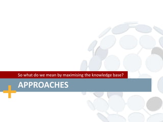 APPROACHES
So what do we mean by maximising the knowledge base?
 