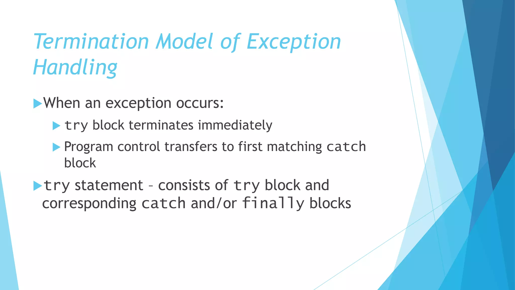 Termination Model of Exception
Handling
When an exception occurs:
 try block terminates immediately
 Program control transfers to first matching catch
block
try statement – consists of try block and
corresponding catch and/or finally blocks
 