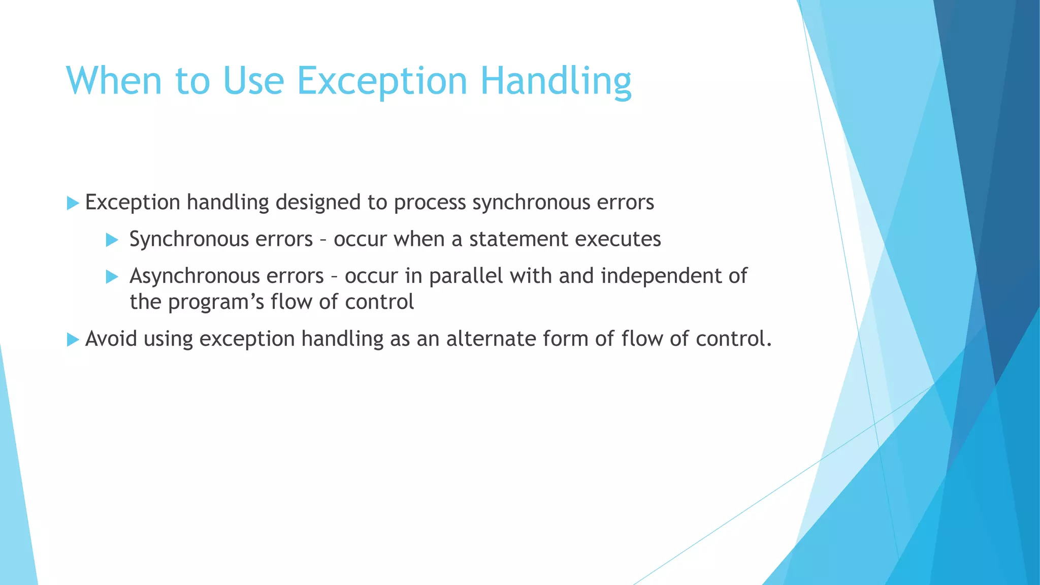 When to Use Exception Handling
 Exception handling designed to process synchronous errors
 Synchronous errors – occur when a statement executes
 Asynchronous errors – occur in parallel with and independent of
the program’s flow of control
 Avoid using exception handling as an alternate form of flow of control.
 