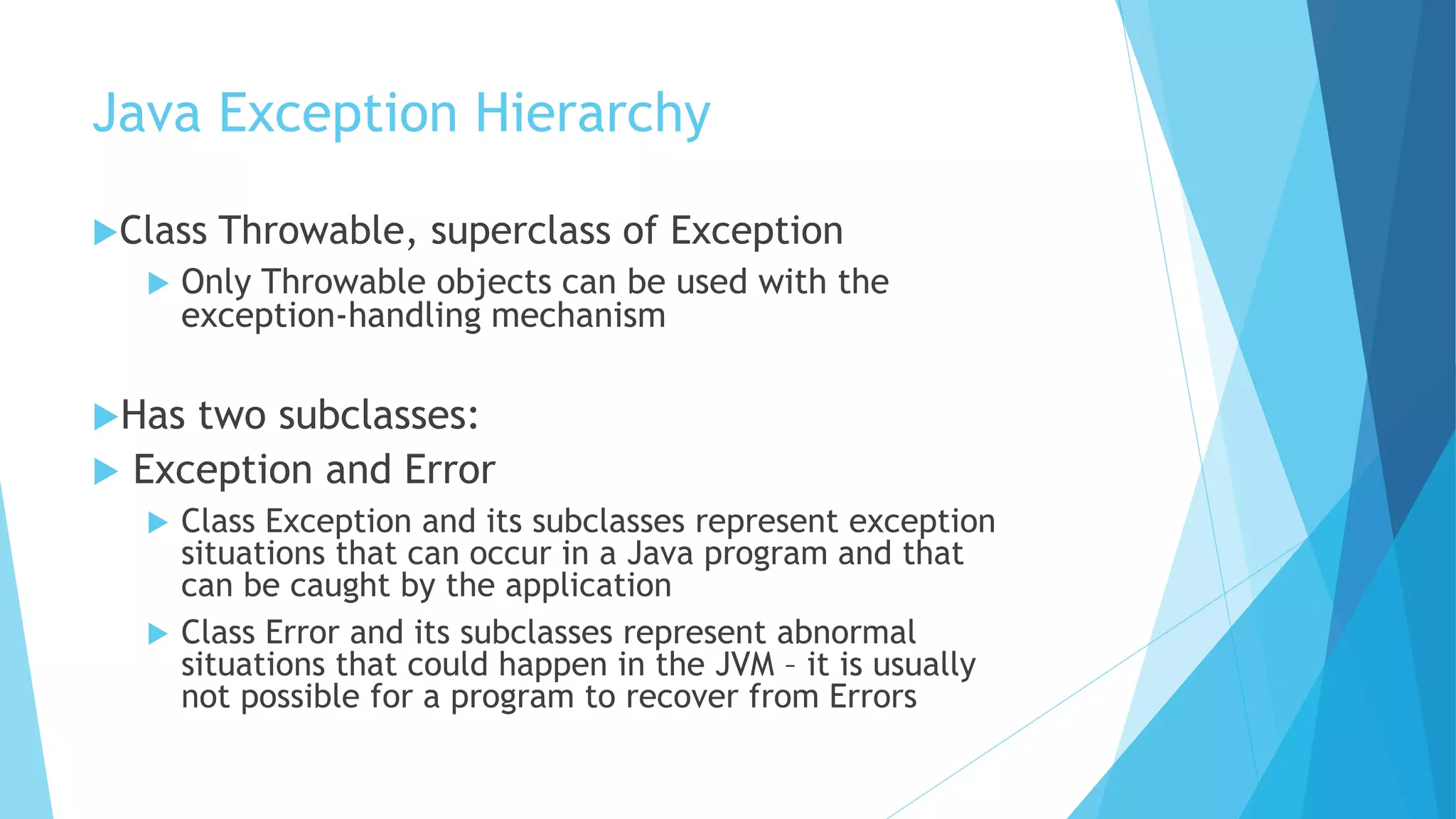 Java Exception Hierarchy
Class Throwable, superclass of Exception
 Only Throwable objects can be used with the
exception-handling mechanism
Has two subclasses:
 Exception and Error
 Class Exception and its subclasses represent exception
situations that can occur in a Java program and that
can be caught by the application
 Class Error and its subclasses represent abnormal
situations that could happen in the JVM – it is usually
not possible for a program to recover from Errors
 