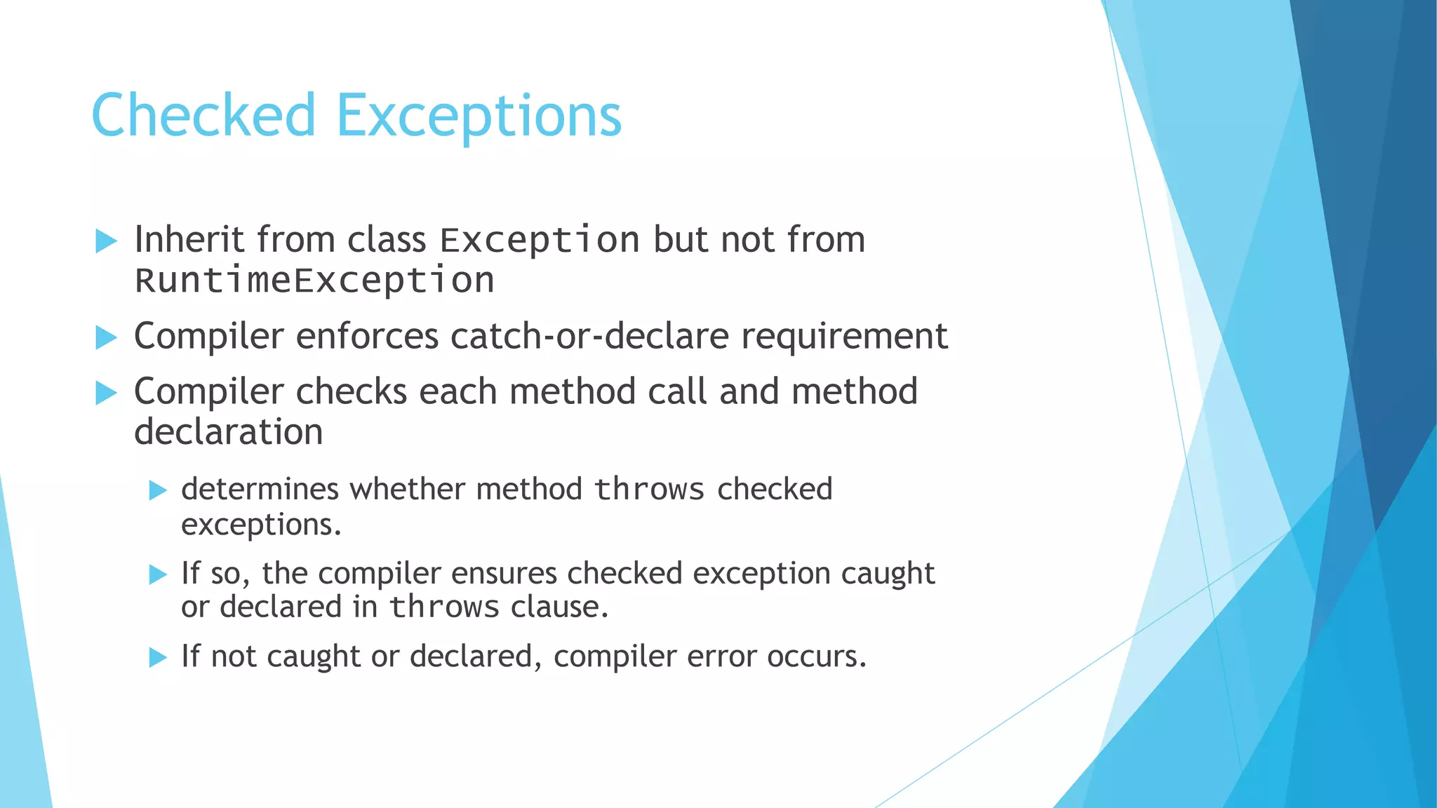 Checked Exceptions
 Inherit from class Exception but not from
RuntimeException
 Compiler enforces catch-or-declare requirement
 Compiler checks each method call and method
declaration
 determines whether method throws checked
exceptions.
 If so, the compiler ensures checked exception caught
or declared in throws clause.
 If not caught or declared, compiler error occurs.
 