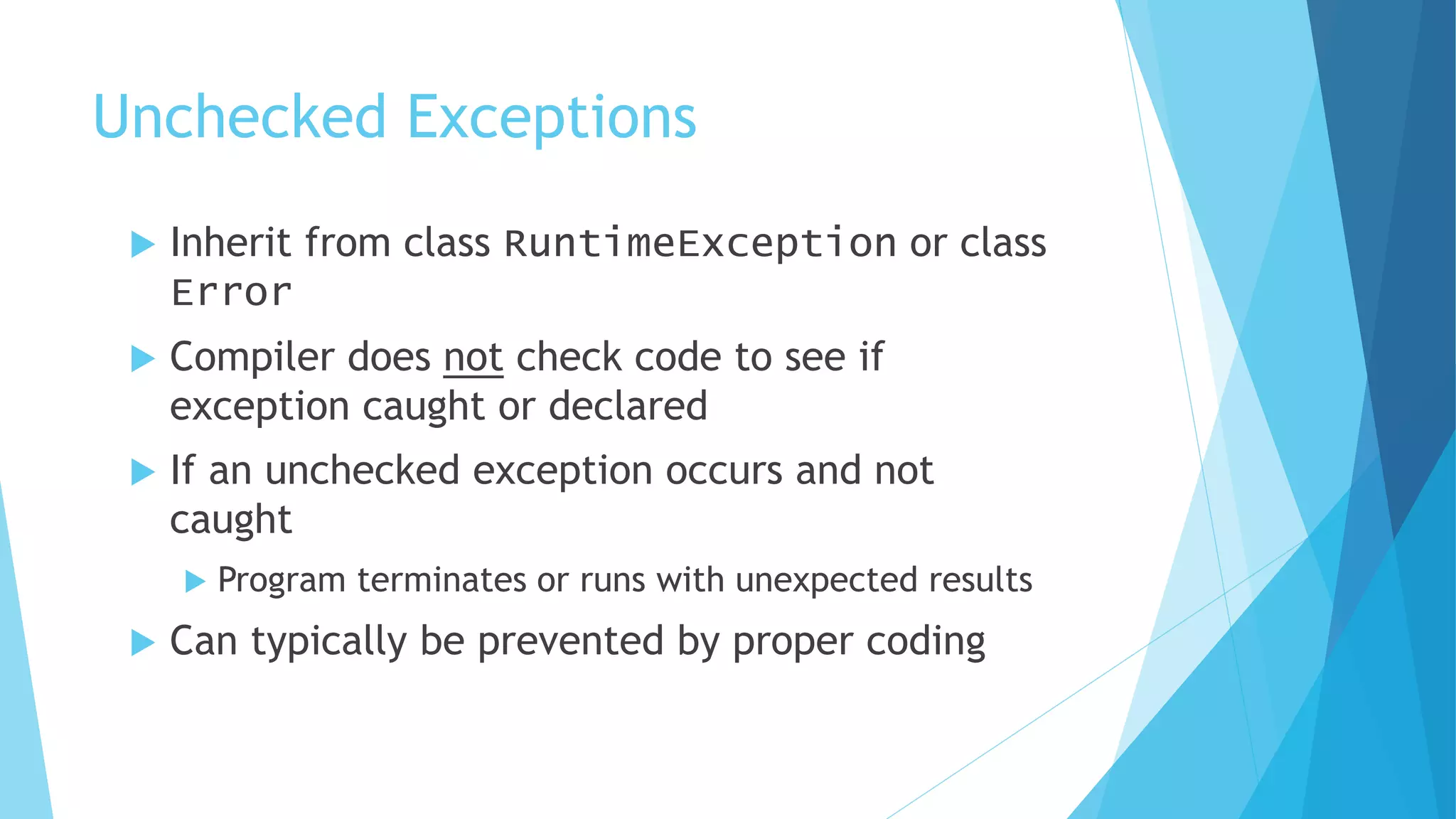 Unchecked Exceptions
 Inherit from class RuntimeException or class
Error
 Compiler does not check code to see if
exception caught or declared
 If an unchecked exception occurs and not
caught
 Program terminates or runs with unexpected results
 Can typically be prevented by proper coding
 