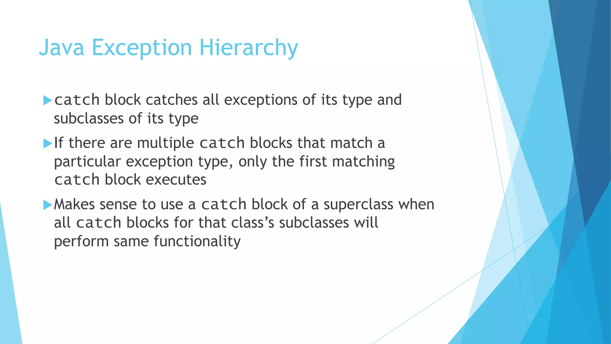 Java Exception Hierarchy
catch block catches all exceptions of its type and
subclasses of its type
If there are multiple catch blocks that match a
particular exception type, only the first matching
catch block executes
Makes sense to use a catch block of a superclass when
all catch blocks for that class’s subclasses will
perform same functionality
 