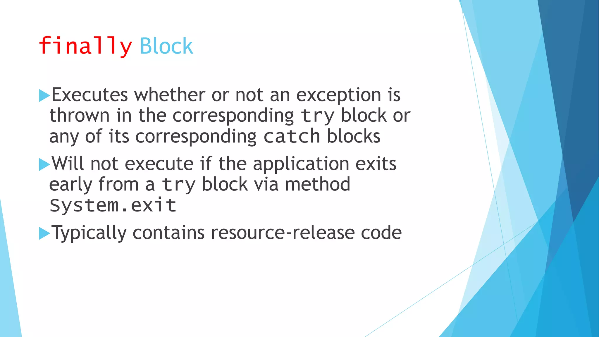 finally Block
Executes whether or not an exception is
thrown in the corresponding try block or
any of its corresponding catch blocks
Will not execute if the application exits
early from a try block via method
System.exit
Typically contains resource-release code
 