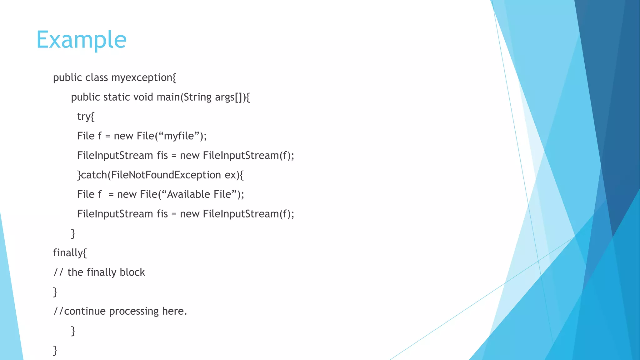 Example
public class myexception{
public static void main(String args[]){
try{
File f = new File(“myfile”);
FileInputStream fis = new FileInputStream(f);
}catch(FileNotFoundException ex){
File f = new File(“Available File”);
FileInputStream fis = new FileInputStream(f);
}
finally{
// the finally block
}
//continue processing here.
}
}
 