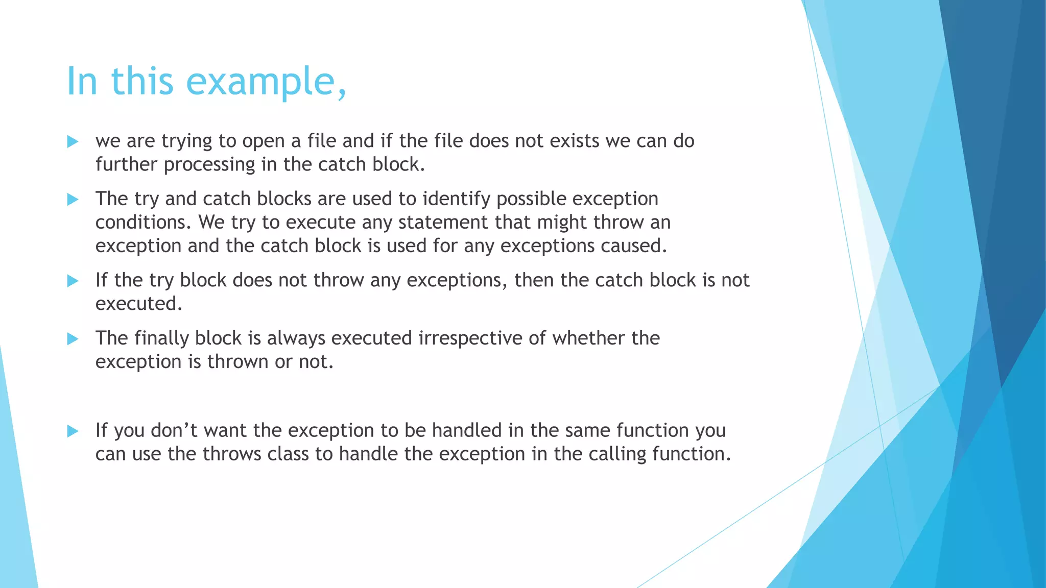 In this example,
 we are trying to open a file and if the file does not exists we can do
further processing in the catch block.
 The try and catch blocks are used to identify possible exception
conditions. We try to execute any statement that might throw an
exception and the catch block is used for any exceptions caused.
 If the try block does not throw any exceptions, then the catch block is not
executed.
 The finally block is always executed irrespective of whether the
exception is thrown or not.
 If you don’t want the exception to be handled in the same function you
can use the throws class to handle the exception in the calling function.
 