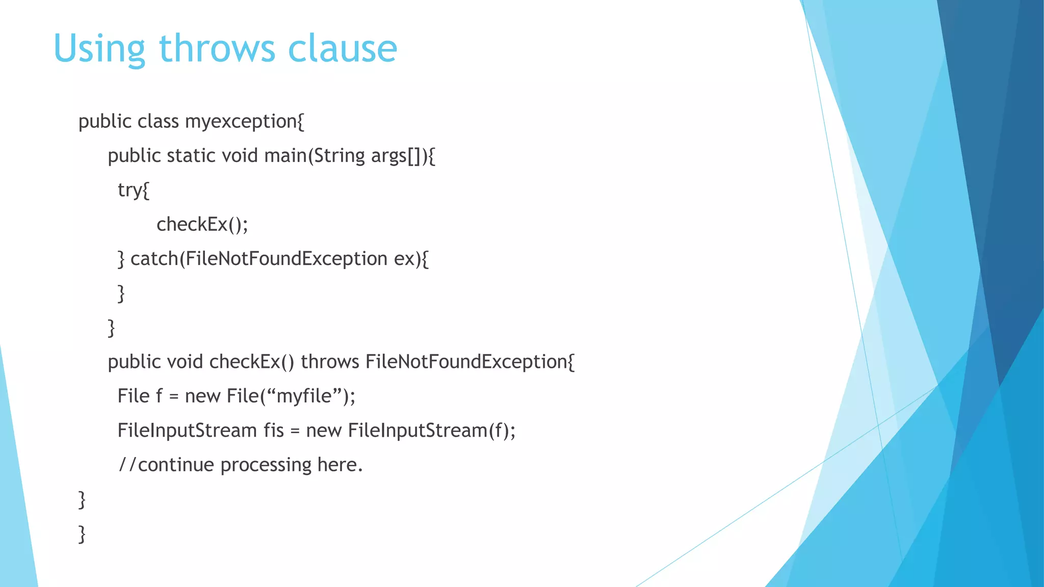 Using throws clause
public class myexception{
public static void main(String args[]){
try{
checkEx();
} catch(FileNotFoundException ex){
}
}
public void checkEx() throws FileNotFoundException{
File f = new File(“myfile”);
FileInputStream fis = new FileInputStream(f);
//continue processing here.
}
}
 