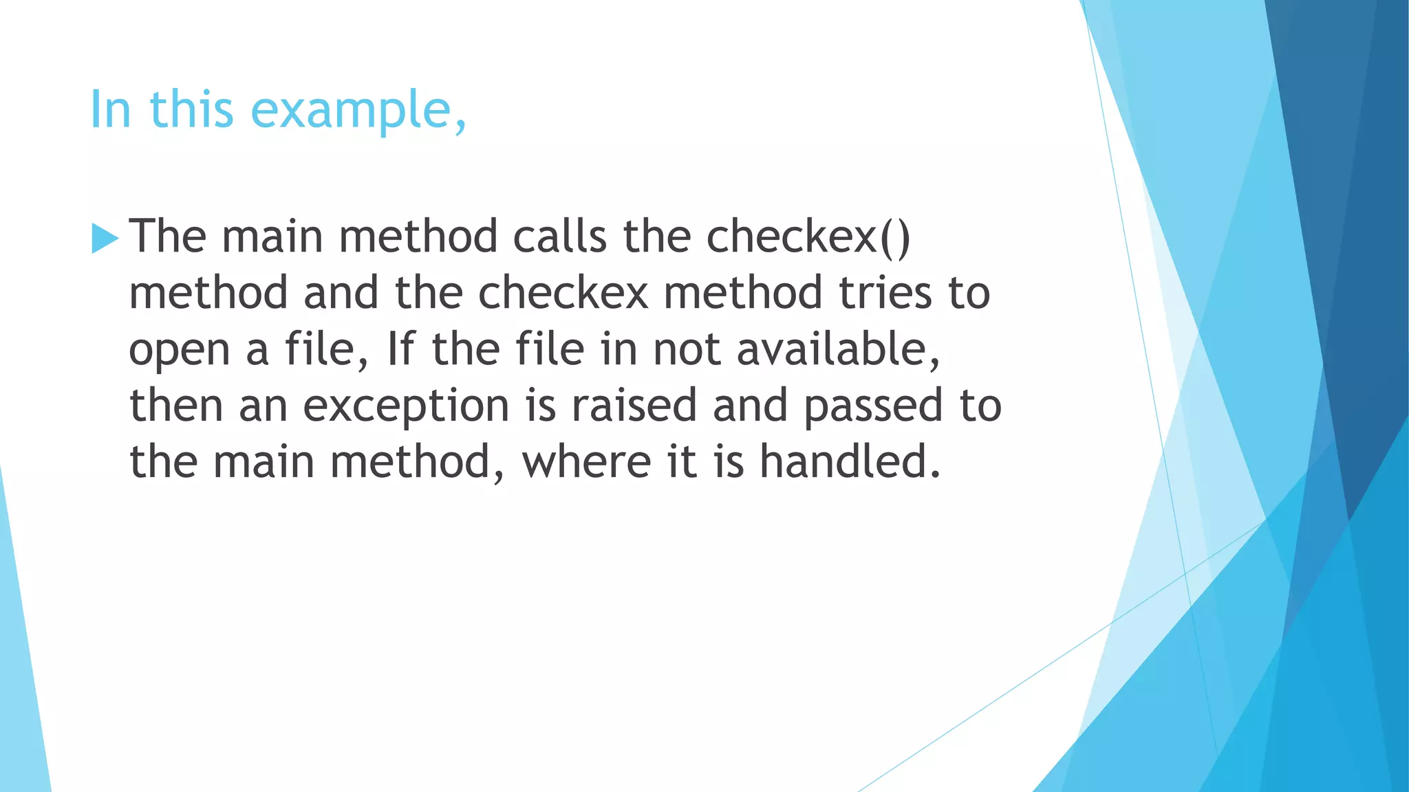 In this example,
 The main method calls the checkex()
method and the checkex method tries to
open a file, If the file in not available,
then an exception is raised and passed to
the main method, where it is handled.
 