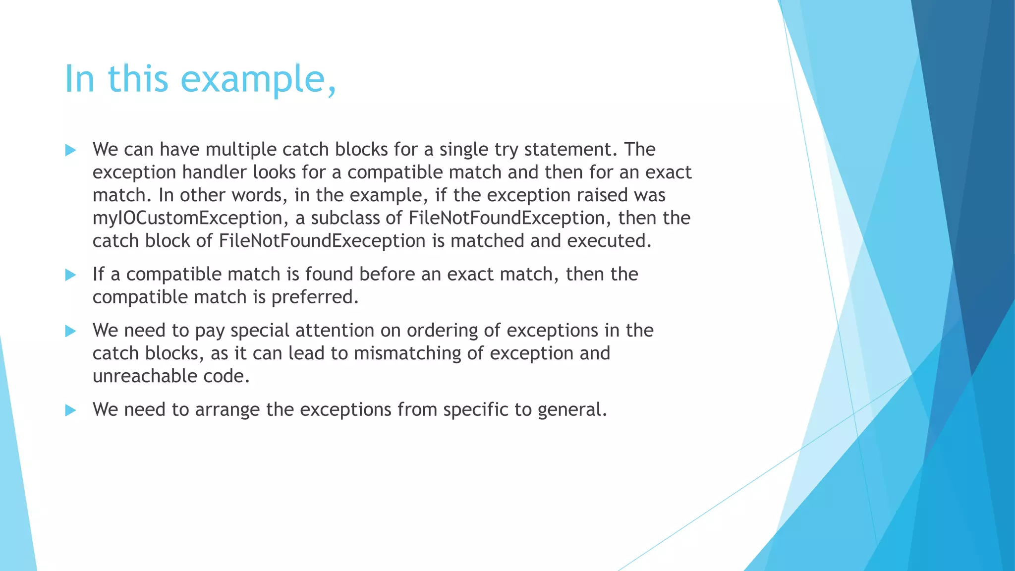 In this example,
 We can have multiple catch blocks for a single try statement. The
exception handler looks for a compatible match and then for an exact
match. In other words, in the example, if the exception raised was
myIOCustomException, a subclass of FileNotFoundException, then the
catch block of FileNotFoundExeception is matched and executed.
 If a compatible match is found before an exact match, then the
compatible match is preferred.
 We need to pay special attention on ordering of exceptions in the
catch blocks, as it can lead to mismatching of exception and
unreachable code.
 We need to arrange the exceptions from specific to general.
 
