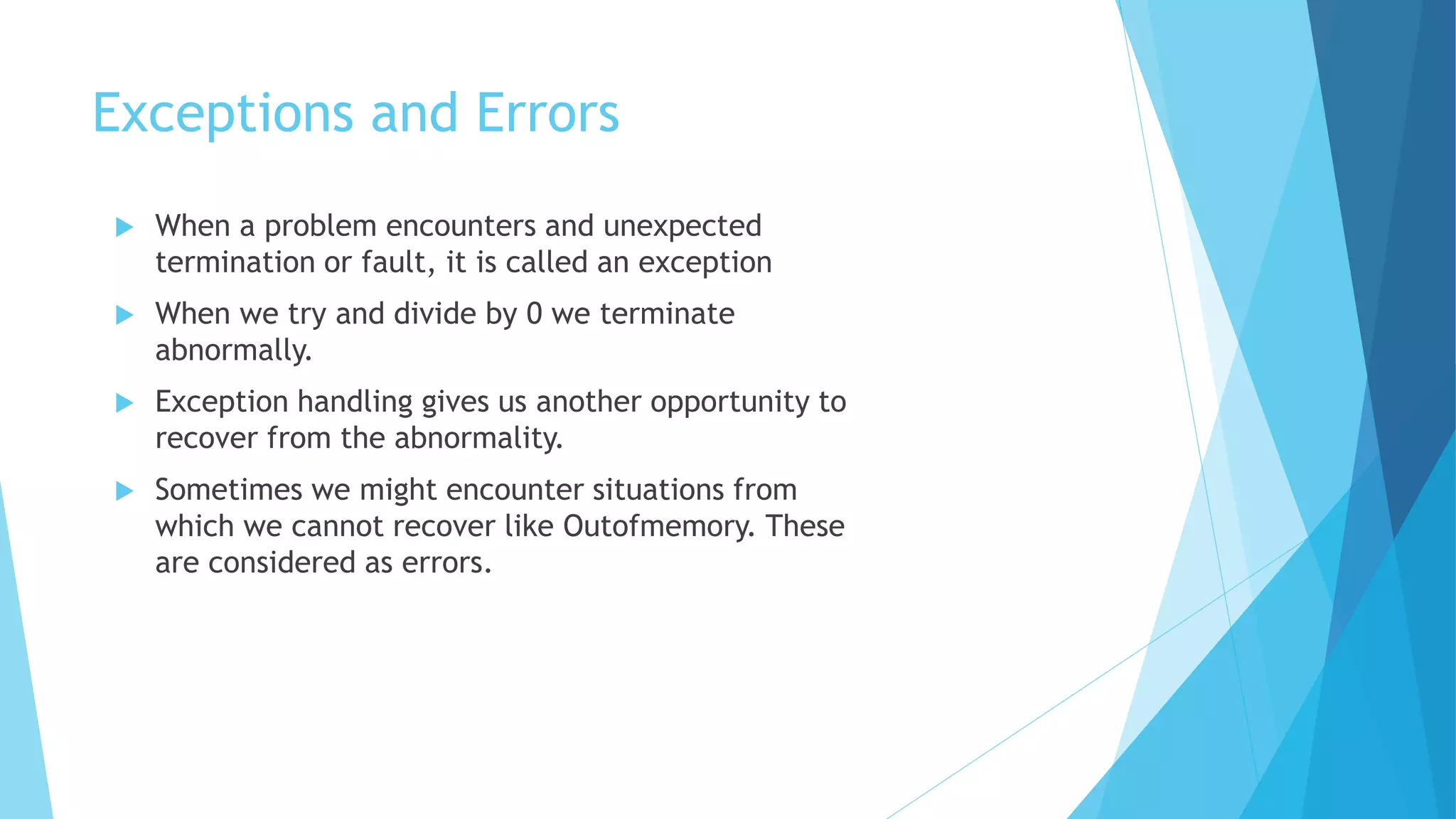 Exceptions and Errors
 When a problem encounters and unexpected
termination or fault, it is called an exception
 When we try and divide by 0 we terminate
abnormally.
 Exception handling gives us another opportunity to
recover from the abnormality.
 Sometimes we might encounter situations from
which we cannot recover like Outofmemory. These
are considered as errors.
 