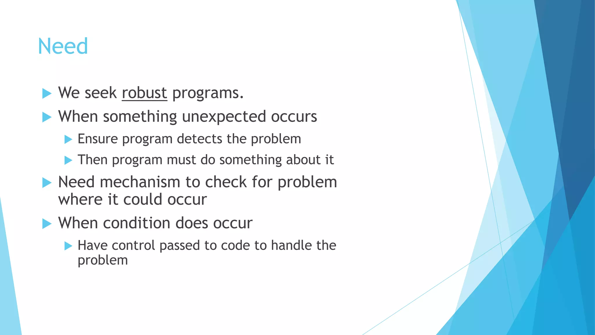 Need
 We seek robust programs.
 When something unexpected occurs
 Ensure program detects the problem
 Then program must do something about it
 Need mechanism to check for problem
where it could occur
 When condition does occur
 Have control passed to code to handle the
problem
 