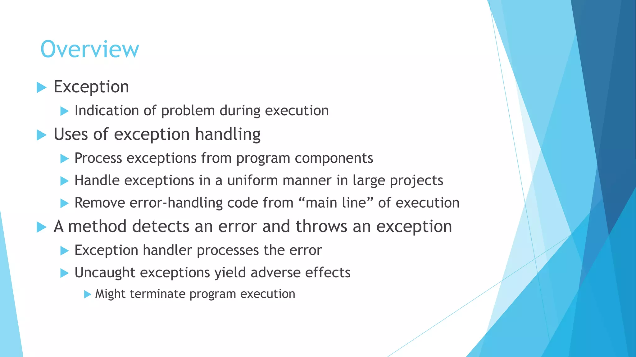 Overview
 Exception
 Indication of problem during execution
 Uses of exception handling
 Process exceptions from program components
 Handle exceptions in a uniform manner in large projects
 Remove error-handling code from “main line” of execution
 A method detects an error and throws an exception
 Exception handler processes the error
 Uncaught exceptions yield adverse effects
 Might terminate program execution
 