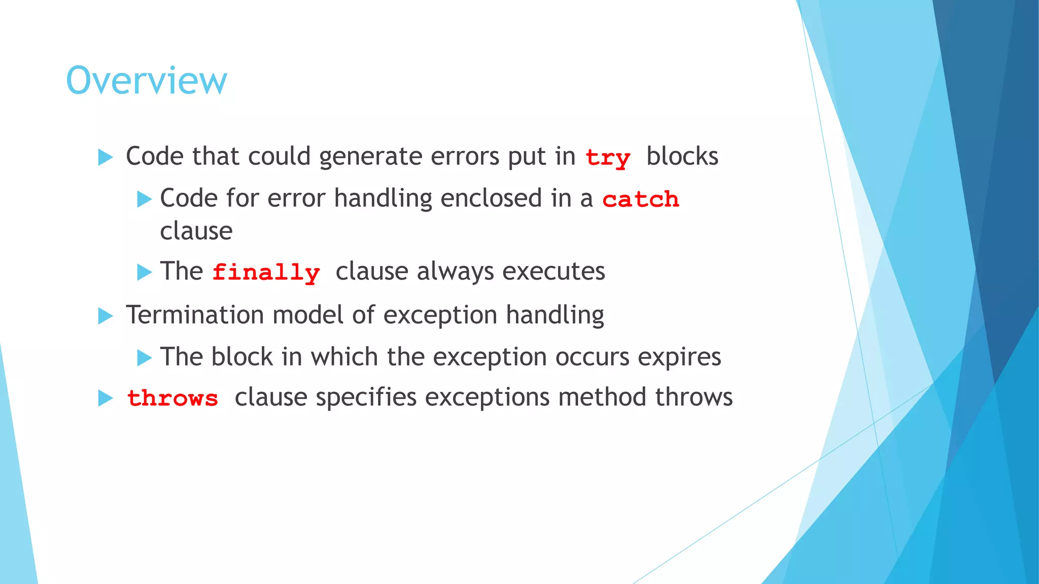Overview
 Code that could generate errors put in try blocks
 Code for error handling enclosed in a catch
clause
 The finally clause always executes
 Termination model of exception handling
 The block in which the exception occurs expires
 throws clause specifies exceptions method throws
 
