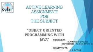 ACTIVE LEARNING
ASSIGNMENT
FOR
THE SUBJECT
“OBJECT ORIENTED
PROGRAMMING WITH
JAVA” PREPARED BY:
HEMANT H. CHETWANI
(130410107010 – TY CE-II BATCH-A)
SUBMITTED TO:
K. S. SUTHAR
 