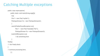 Catching Multiple exceptions
public class myexception{
public static void main(String args[]){
try{
File f = new File(“myfile”);
FileInputStream fis = new FileInputStream(f);
}
catch(FileNotFoundException ex){
File f = new File(“Available File”);
FileInputStream fis = new FileInputStream(f);
}catch(IOException ex){
//do something here
}
finally{
// the finally block
}
//continue processing here.
} }
 