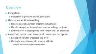Overview
 Exception
 Indication of problem during execution
 Uses of exception handling
 Process exceptions from program components
 Handle exceptions in a uniform manner in large projects
 Remove error-handling code from “main line” of execution
 A method detects an error and throws an exception
 Exception handler processes the error
 Uncaught exceptions yield adverse effects
 Might terminate program execution
 