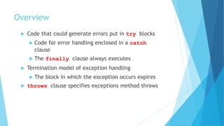 Overview
 Code that could generate errors put in try blocks
 Code for error handling enclosed in a catch
clause
 The finally clause always executes
 Termination model of exception handling
 The block in which the exception occurs expires
 throws clause specifies exceptions method throws
 