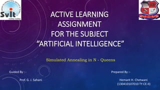 ACTIVE LEARNING
ASSIGNMENT
FOR THE SUBJECT
“ARTIFICIAL INTELLIGENCE”
Simulated Annealing in N - Queens
Guided By : -
Prof. G. J. Sahani
Prepared By :-
Hemant H. Chetwani
(130410107010 TY CE-II)
 