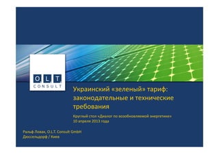 Украинский «зеленый» тариф: 
законодательные и технические 
требования
Круглый стол «Диалог по возобновляемой энергетике»
10 апреля 2013 года
Ральф Ловак, O.L.T. Consult GmbH
Дюссельдорф / Киев
 