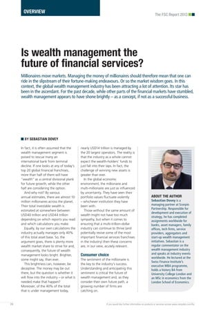 In fact, it is often assumed that the
wealth management segment is
poised to rescue many an
international bank from terminal
decline. If one looks at any of today’s
top 20 global financial franchises,
more than half of them will have
“wealth” as a central divisional plank
for future growth; while the other
half are considering the option.
And why not? By various
annual estimates, there are almost 10
million millionaires across the planet.
Their total investable wealth is
estimated at somewhere between
USD40 trillion and USD44 trillion
depending on which reports you read
and which calculations you make.
Equally, by our own calculations the
industry actually manages only 40%
of this total asset base. So, the
argument goes, there is plenty more
wealth market share to strive for and,
consequently, the future of wealth
management looks bright. Brighter,
some might say, than ever.
This brightness can, however, be
deceptive. The money may be out
there, but the question is whether it
will flow into the industry – or what is
needed make that happen?
Moreover, of the 40% of the total
that is under management today,
nearly USD14 trillion is managed by
the 20 largest operators. The reality is
that the industry as a whole cannot
expect the wealth-holders’ funds to
just fall into their laps. In fact, the
challenge of winning new assets is
greater than ever.
In the global economic
environment, the millionaire and
multi-millionaire are just as influenced
by uncertainty. They have seen their
portfolio values fluctuate violently
– whichever institution they have
been with.
Those without the same amount of
wealth might not have too much
sympathy, but when it comes to
ensuring that a multi-trillion-dollar
industry can continue to thrive (and
potentially revive some of the most
important financial services franchises
in the industry) then these concerns
are, in our view, acutely relevant.
Consumer choice
The sentiment of the millionaire is
the key to the industry’s success.
Understanding and anticipating this
sentiment is critical the future of
wealth management and, as they
consider their own future path, a
growing number of firms are
catching on.
24 If you would like further information on products or services access www.campden.com/fsc
The FSC Report 2013
Is wealth management the
future of financial services?
Millionaires move markets. Managing the money of millionaires should therefore mean that one can
ride in the slipstream of their fortune-making endeavours. Or so the market wisdom goes. In this
context, the global wealth management industry has been attracting a lot of attention. Its star has
been in the ascendant. For the past decade, while other parts of the financial markets have stumbled,
wealth management appears to have shone brightly – as a concept, if not as a successful business.
BY SEBASTIAN DOVEY
OVERVIEW
ABOUT THE AUTHOR
Sebastian Dovey is a
managing partner at Scorpio
Partnership. Responsible for
development and execution of
strategy, he has completed
assignments worldwide for
banks, asset managers, family
offices, tech firms, service
providers, aggregators and
start-up wealth management
initiatives. Sebastian is a
regular commentator on the
wealth management industry
and speaks at industry events
worldwide. He lectured at the
Swiss Finance Institute’s
executive MBA programme,
holds a history BA from
University College London and
an MSc in economics from the
London School of Economics.
 