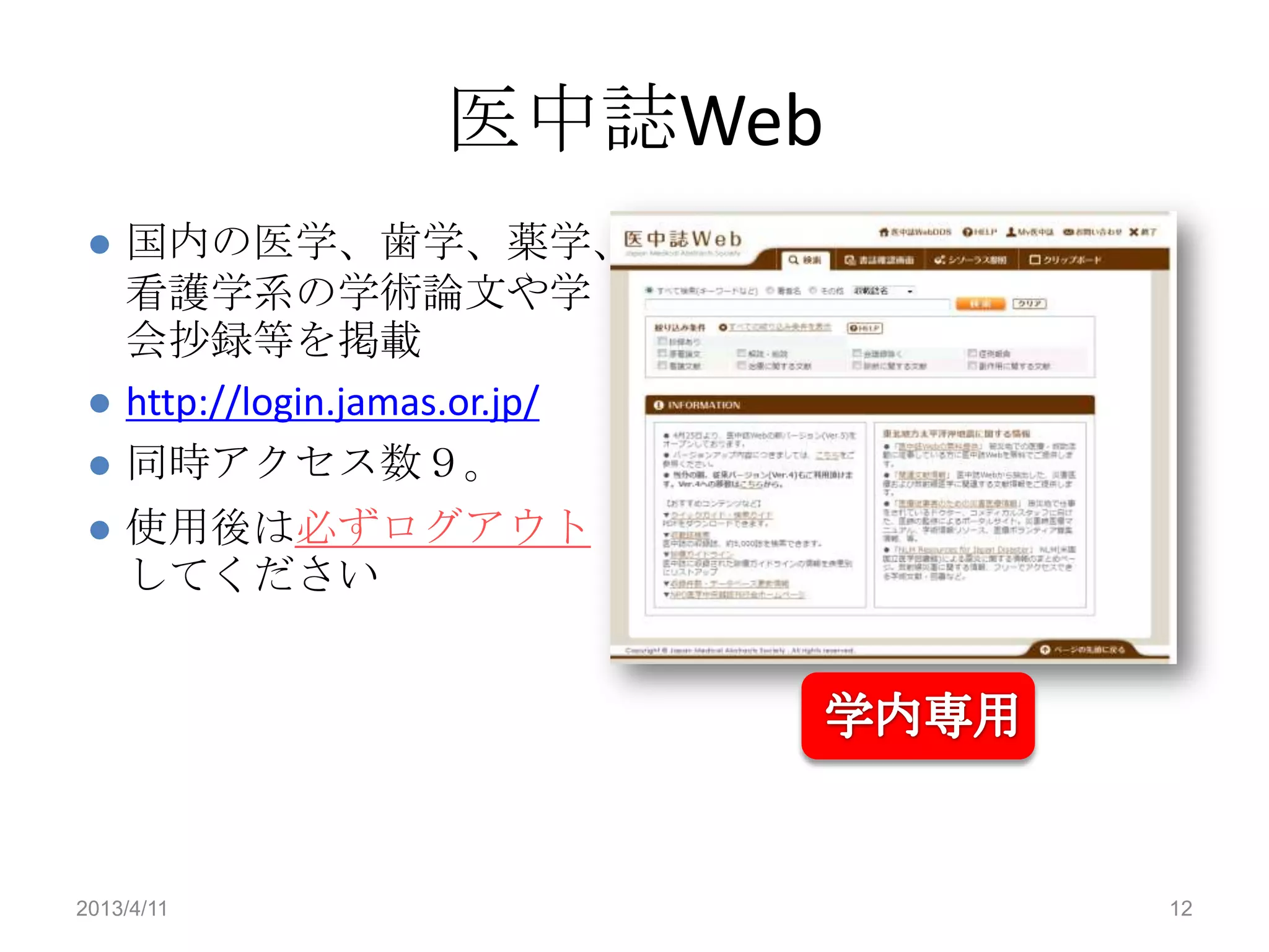 医中誌Web
    国内の医学、歯学、薬学、
     看護学系の学術論文や学
     会抄録等を掲載
    http://login.jamas.or.jp/
    同時アクセス数９。
    使用後は必ずログアウト
     してください




2013/4/11                        12
 