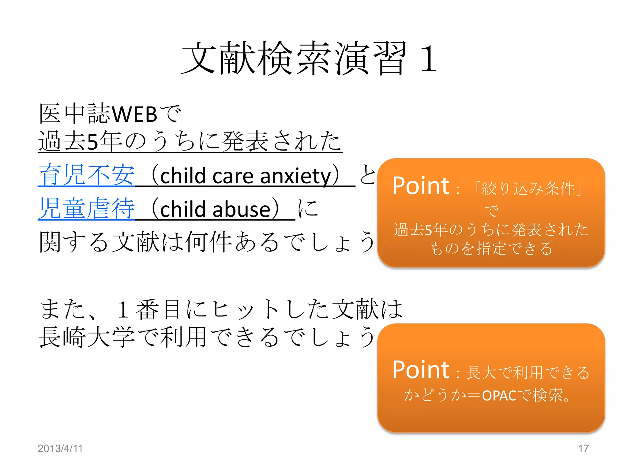文献検索演習１
医中誌WEBで
過去5年のうちに発表された
育児不安（child care anxiety）と Point：「絞り込み条件」
児童虐待（child abuse）に               で
                          過去5年のうちに発表された
関する文献は何件あるでしょうか。ものを指定できる

また、１番目にヒットした文献は
長崎大学で利用できるでしょうか。
                         Point：長大で利用できる
                          かどうか＝OPACで検索。


2013/4/11                              17
 