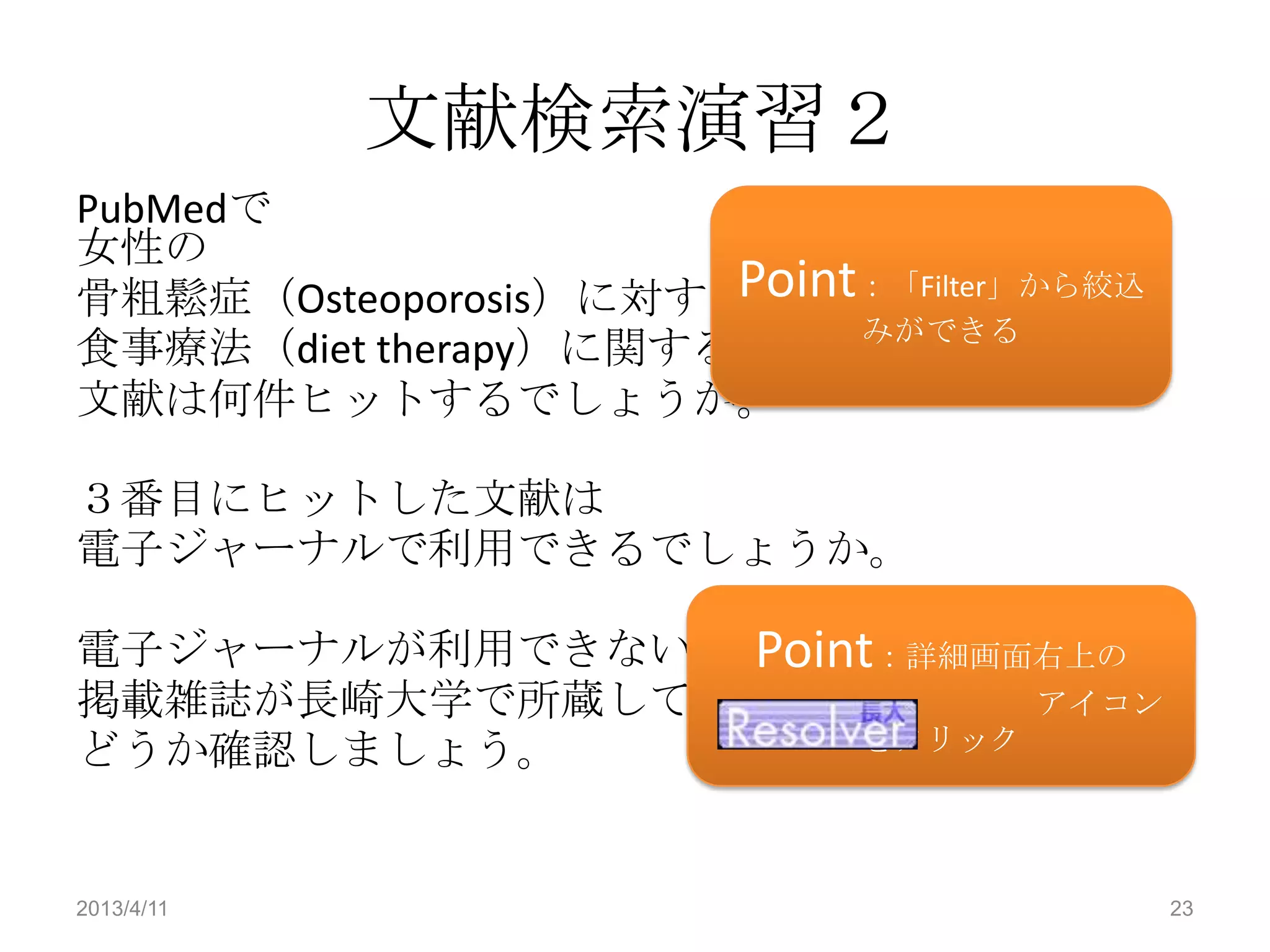 文献検索演習２
PubMedで
女性の
骨粗鬆症（Osteoporosis）に対する Point：「Filter」から絞込
                            みができる
食事療法（diet therapy）に関する
文献は何件ヒットするでしょうか。

３番目にヒットした文献は
電子ジャーナルで利用できるでしょうか。

               Point
電子ジャーナルが利用できない場合は ：詳細画面右上の
掲載雑誌が長崎大学で所蔵しているか        アイコン
どうか確認しましょう。        をクリック




2013/4/11                                   23
 