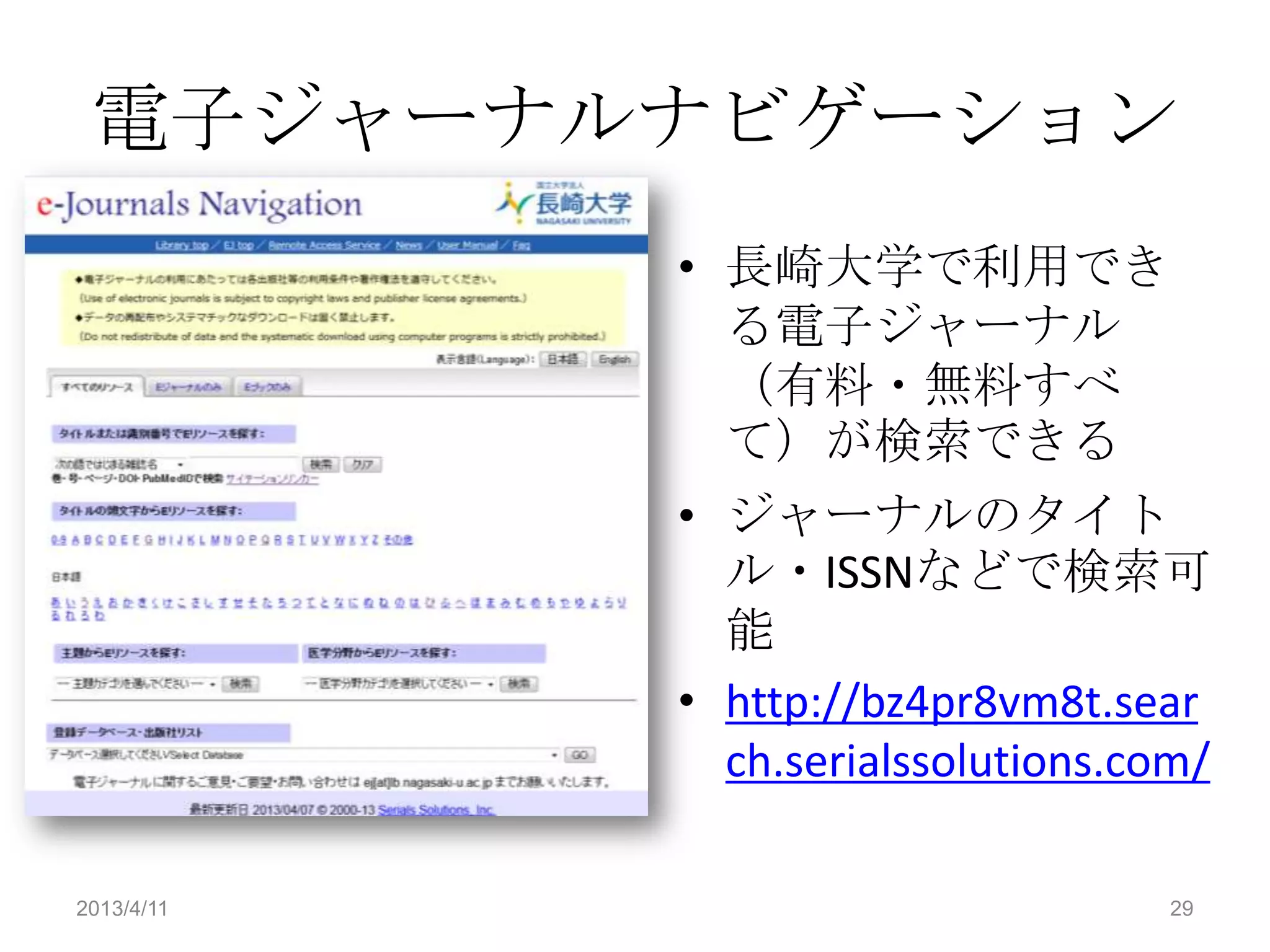 電子ジャーナルナビゲーション
            • 長崎大学で利用でき
              る電子ジャーナル
              （有料・無料すべ
              て）が検索できる
            • ジャーナルのタイト
              ル・ISSNなどで検索可
              能
            • http://bz4pr8vm8t.sear
              ch.serialssolutions.com/

2013/4/11                           29
 