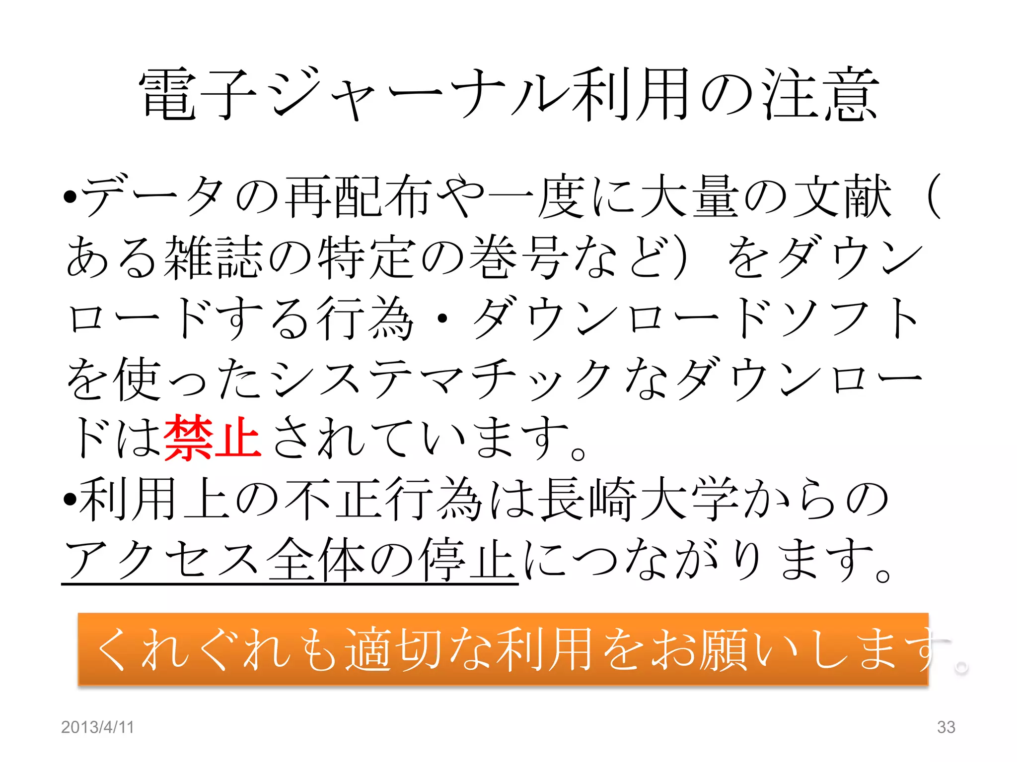 電子ジャーナル利用の注意
•データの再配布や一度に大量の文献（
ある雑誌の特定の巻号など）をダウン
ロードする行為・ダウンロードソフト
を使ったシステマチックなダウンロー
ドは禁止されています。
•利用上の不正行為は長崎大学からの
アクセス全体の停止につながります。
   くれぐれも適切な利用をお願いします。
2013/4/11                  33
 