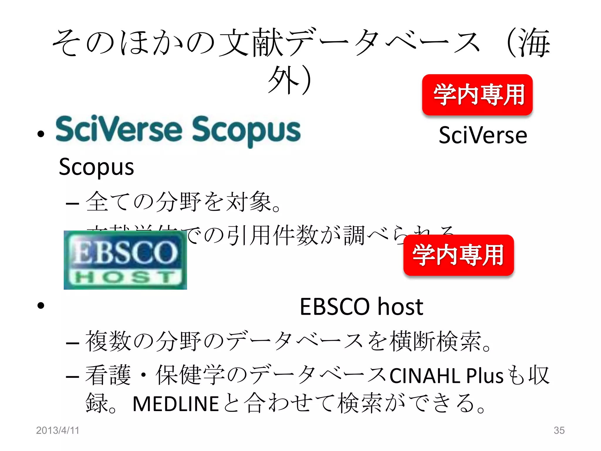 そのほかの文献データベース（海
          外）
•                               SciVerse
    Scopus
      – 全ての分野を対象。
      – 文献単位での引用件数が調べられる。


•                  EBSCO host
      – 複数の分野のデータベースを横断検索。
      – 看護・保健学のデータベースCINAHL Plusも収
        録。MEDLINEと合わせて検索ができる。
2013/4/11                                  35
 