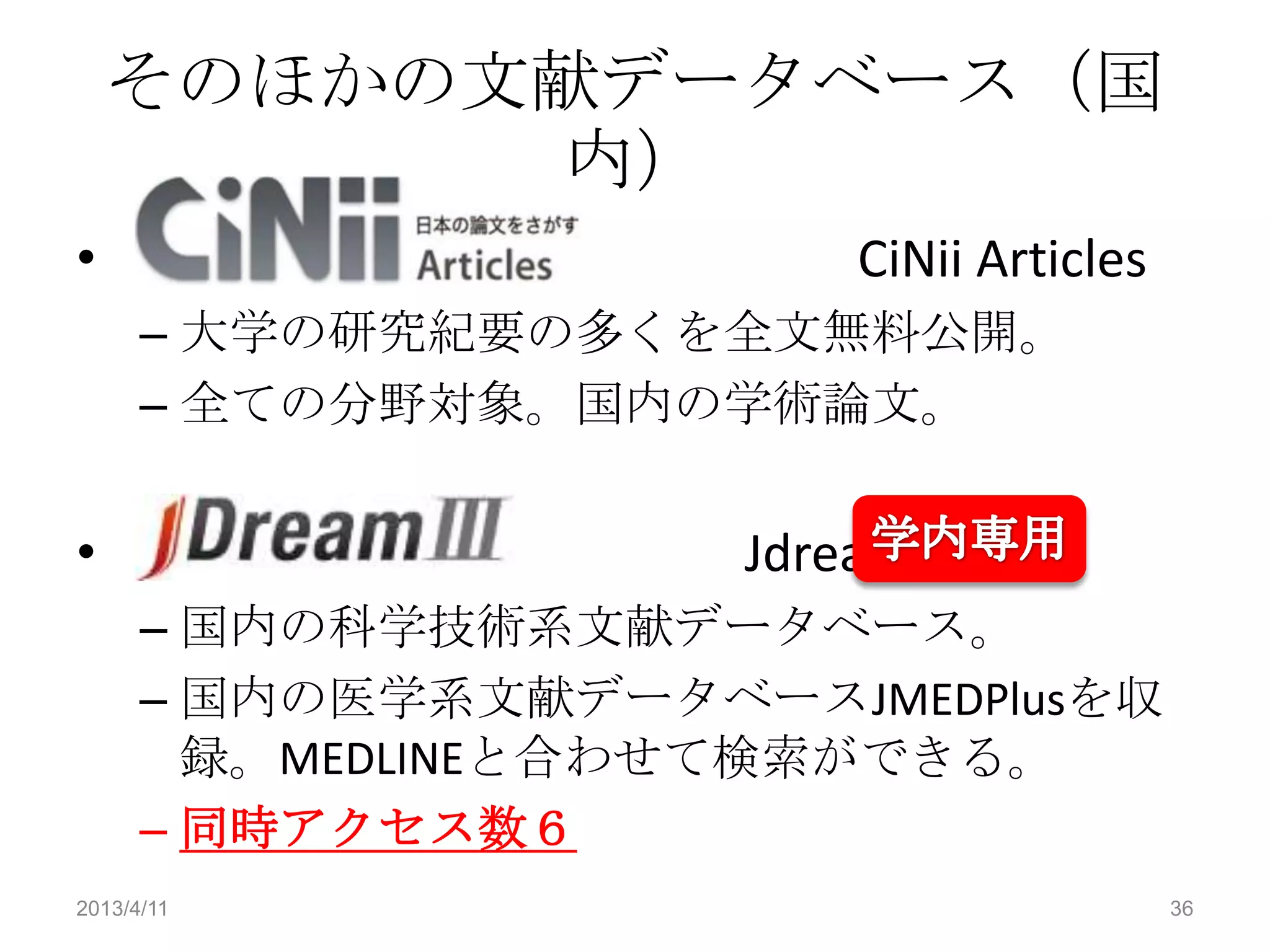 そのほかの文献データベース（国
          内）
•                       CiNii Articles
      – 大学の研究紀要の多くを全文無料公開。
      – 全ての分野対象。国内の学術論文。


•                    JdreamＩＩＩ
      – 国内の科学技術系文献データベース。
      – 国内の医学系文献データベースJMEDPlusを収
        録。MEDLINEと合わせて検索ができる。
      – 同時アクセス数６
2013/4/11                                36
 