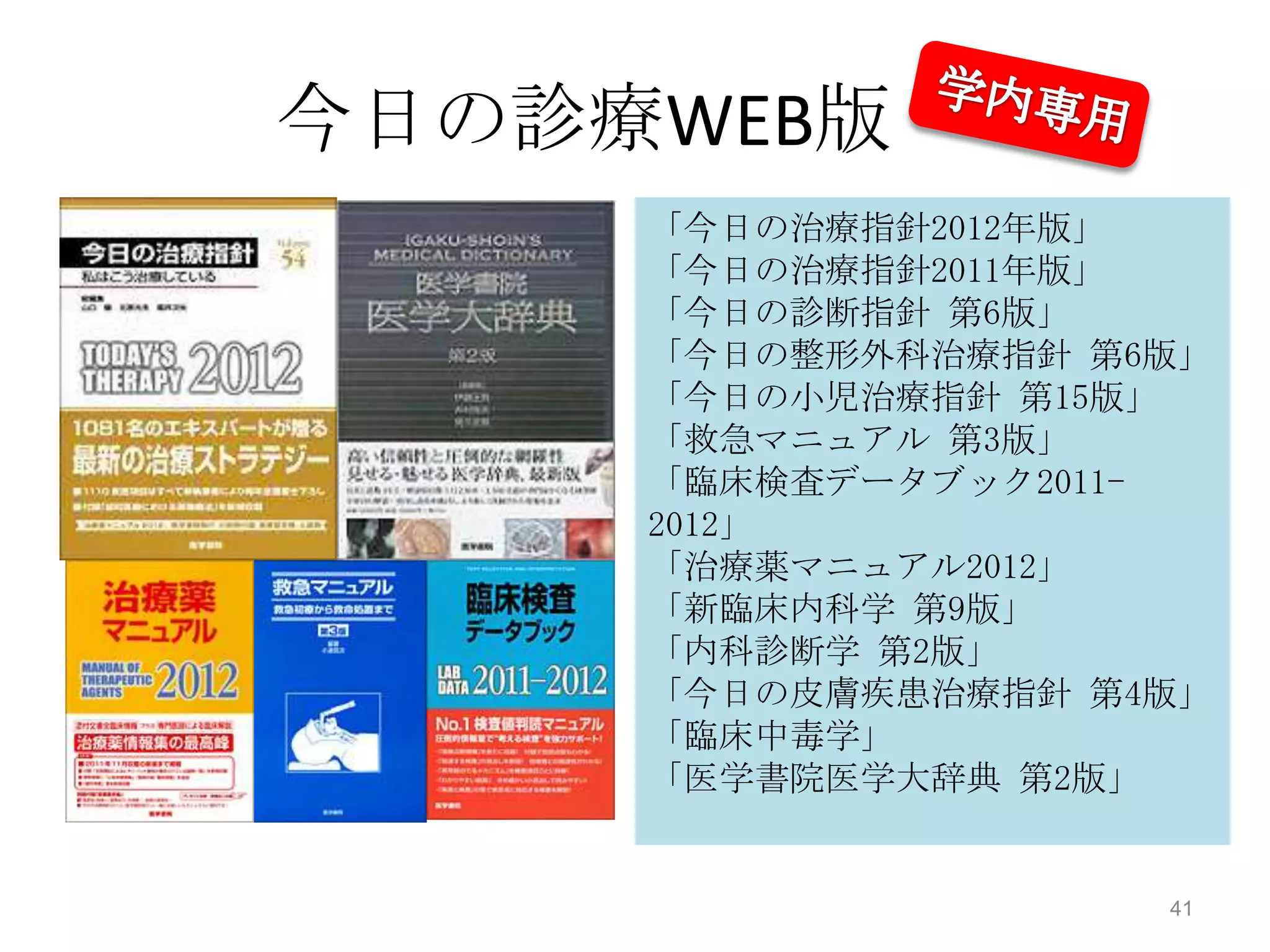 今日の診療WEB版
     「今日の治療指針2012年版」
     「今日の治療指針2011年版」
     「今日の診断指針 第6版」
     「今日の整形外科治療指針 第6版」
     「今日の小児治療指針 第15版」
     「救急マニュアル 第3版」
     「臨床検査データブック2011-
     2012」
     「治療薬マニュアル2012」
     「新臨床内科学 第9版」
     「内科診断学 第2版」
     「今日の皮膚疾患治療指針 第4版」
     「臨床中毒学」
     「医学書院医学大辞典 第2版」


                    41
 