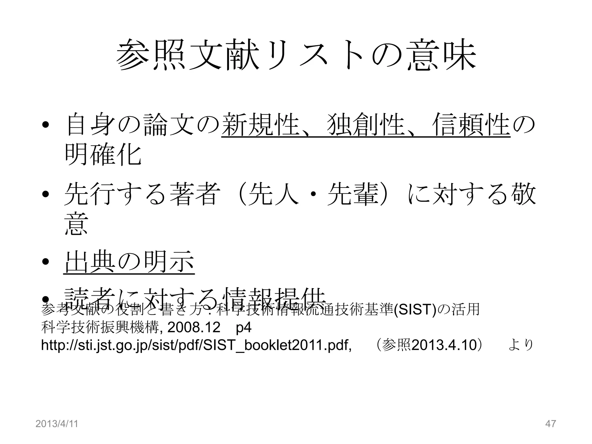 参照文献リストの意味
 • 自身の論文の新規性、独創性、信頼性の
   明確化
 • 先行する著者（先人・先輩）に対する敬
   意
 • 出典の明示
 • 読者に対する情報提供
 参考文献の役割と書き方 : 科学技術情報流通技術基準(SIST)の活用
 科学技術振興機構, 2008.12 p4
 http://sti.jst.go.jp/sist/pdf/SIST_booklet2011.pdf, （参照2013.4.10）   より




2013/4/11                                                                 47
 