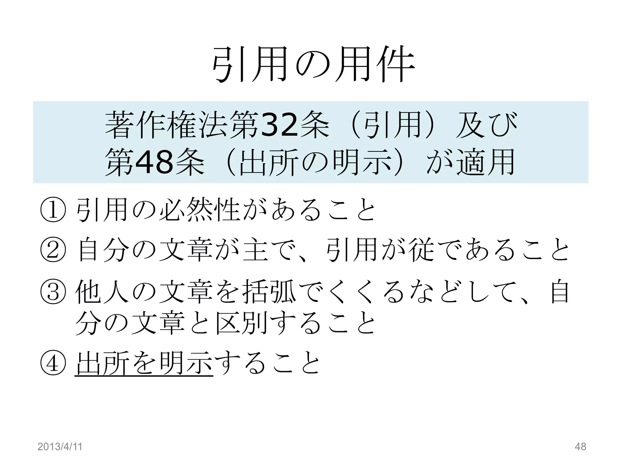 引用の用件
            著作権法第32条（引用）及び
            第48条（出所の明示）が適用
① 引用の必然性があること
② 自分の文章が主で、引用が従であること
③ 他人の文章を括弧でくくるなどして、自
  分の文章と区別すること
④ 出所を明示すること

2013/4/11                    48
 