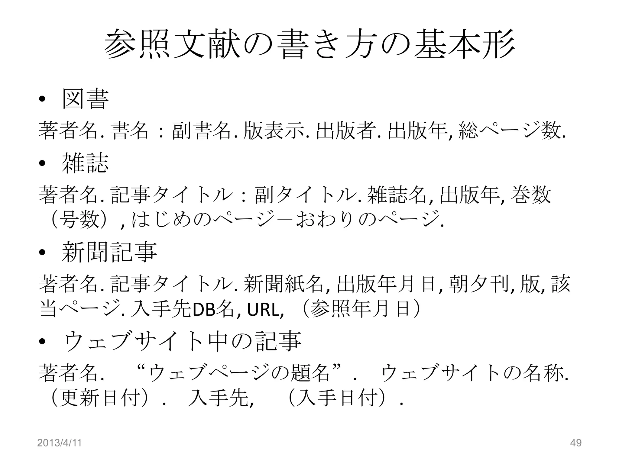 参照文献の書き方の基本形
• 図書
著者名. 書名：副書名. 版表示. 出版者. 出版年, 総ページ数.
• 雑誌
著者名. 記事タイトル：副タイトル. 雑誌名, 出版年, 巻数
（号数）, はじめのページ－おわりのページ.
• 新聞記事
著者名. 記事タイトル. 新聞紙名, 出版年月日, 朝夕刊, 版, 該
当ページ. 入手先DB名, URL, （参照年月日）
• ウェブサイト中の記事
著者名. “ウェブページの題名”. ウェブサイトの名称.
（更新日付）. 入手先, （入手日付）.

2013/4/11                            49
 