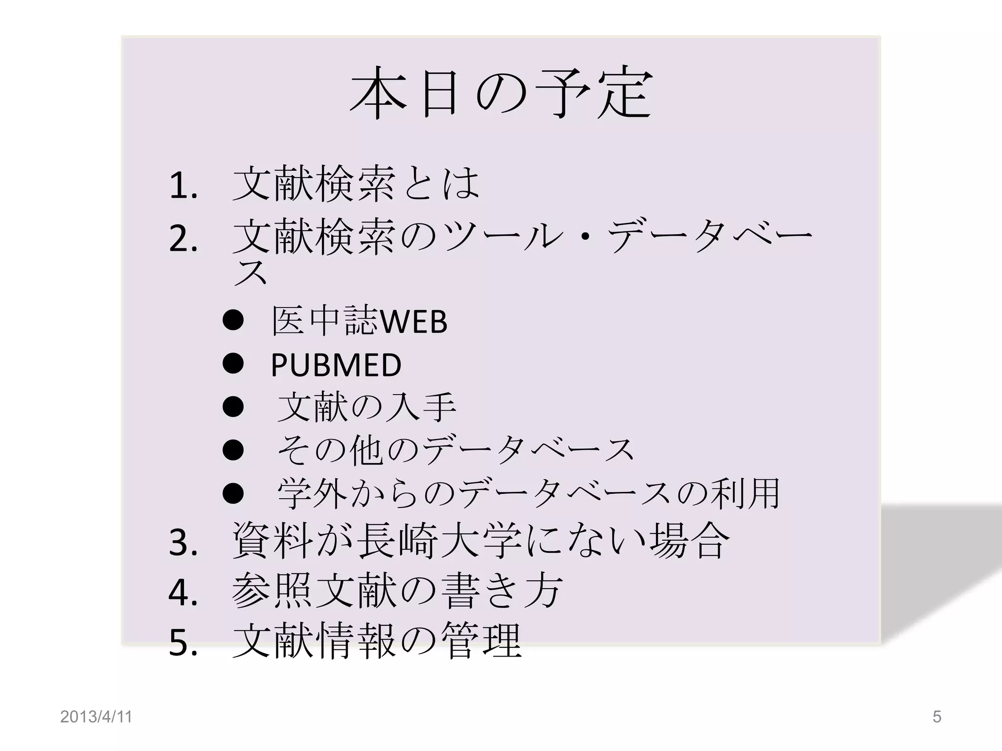 本日の予定
            1. 文献検索とは
            2. 文献検索のツール・データベー
               ス
                医中誌WEB
                PUBMED
                文献の入手
                その他のデータベース
                学外からのデータベースの利用
            3. 資料が長崎大学にない場合
            4. 参照文献の書き方
            5. 文献情報の管理
2013/4/11                         5
 
