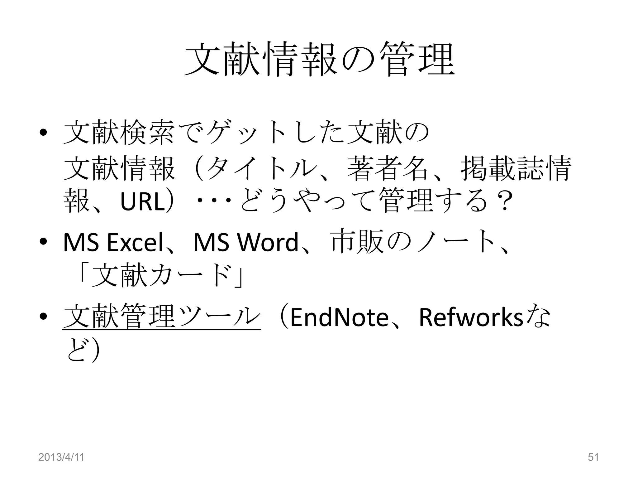 文献情報の管理
• 文献検索でゲットした文献の
  文献情報（タイトル、著者名、掲載誌情
  報、URL）･･･どうやって管理する？
• MS Excel、MS Word、市販のノート、
  「文献カード」
• 文献管理ツール（EndNote、Refworksな
  ど）


2013/4/11                     51
 