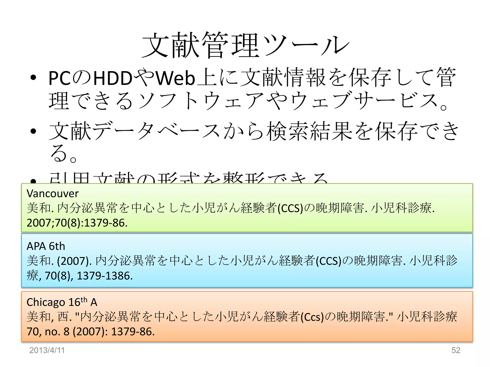 文献管理ツール
• PCのHDDやWeb上に文献情報を保存して管
    理できるソフトウェアやウェブサービス。
• 文献データベースから検索結果を保存でき
    る。
• 引用文献の形式を整形できる。
Vancouver
美和. 内分泌異常を中心とした小児がん経験者(CCS)の晩期障害. 小児科診療.
2007;70(8):1379-86.
APA 6th
美和. (2007). 内分泌異常を中心とした小児がん経験者(CCS)の晩期障害. 小児科診
療, 70(8), 1379-1386.

Chicago 16th A
美和, 西. "内分泌異常を中心とした小児がん経験者(Ccs)の晩期障害." 小児科診療
70, no. 8 (2007): 1379-86.
2013/4/11                                    52
 