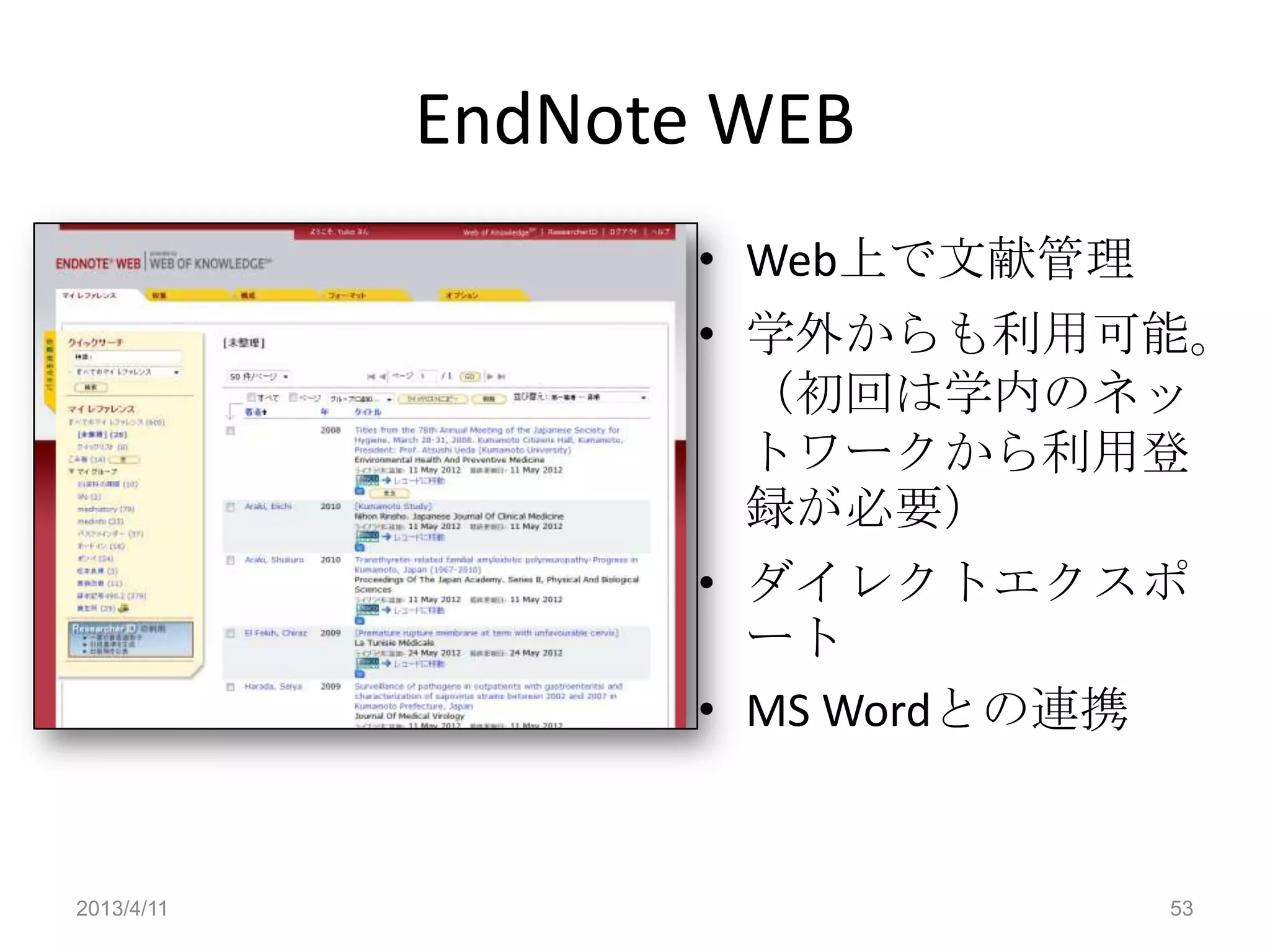 EndNote WEB
                   • Web上で文献管理
                   • 学外からも利用可能。
                     （初回は学内のネッ
                     トワークから利用登
                     録が必要）
                   • ダイレクトエクスポ
                     ート
                   • MS Wordとの連携


2013/4/11                        53
 